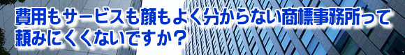費用もサービスも顔もよく分からない商標事務所って頼みにくくないですか?