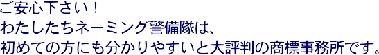 ご安心下さい!わたしたちネーミング警備隊は、初めての方にも分かりやすいと大評判の商標事務所です。