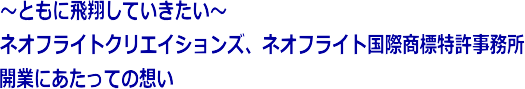 ～ともに飛翔していきたい～　ネオフライトクリエイションズ、ネオフライト国際商標特許事務所　開業にあたっての想い